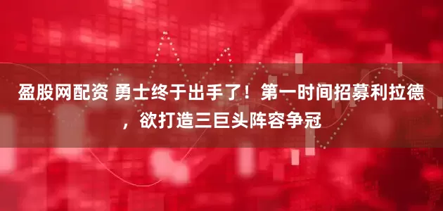 盈股网配资 勇士终于出手了！第一时间招募利拉德，欲打造三巨头阵容争冠