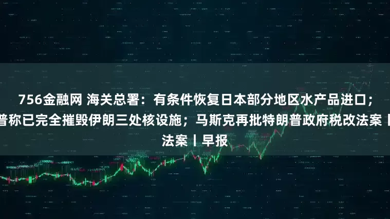 756金融网 海关总署：有条件恢复日本部分地区水产品进口；特朗普称已完全摧毁伊朗三处核设施；马斯克再批特朗普政府税改法案丨早报