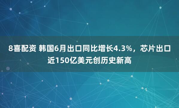 8喜配资 韩国6月出口同比增长4.3%，芯片出口近150亿美元创历史新高