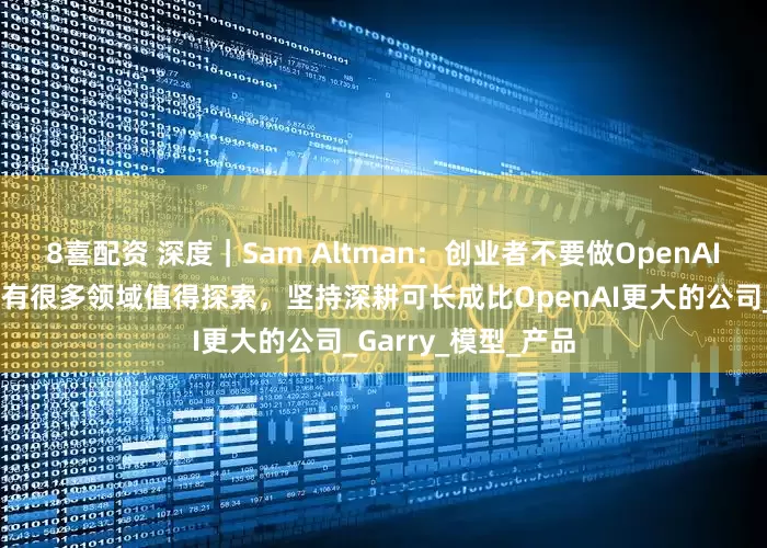 8喜配资 深度｜Sam Altman：创业者不要做OpenAI核心要做的事，还有很多领域值得探索，坚持深耕可长成比OpenAI更大的公司_Garry_模型_产品