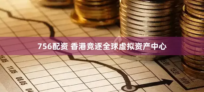 756配资 香港竞逐全球虚拟资产中心