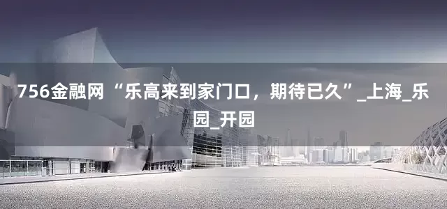 756金融网 “乐高来到家门口，期待已久”_上海_乐园_开园