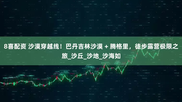 8喜配资 沙漠穿越线！巴丹吉林沙漠 + 腾格里，徒步露营极限之旅_沙丘_沙地_沙海如