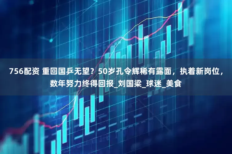 756配资 重回国乒无望？50岁孔令辉稀有露面，执着新岗位，数年努力终得回报_刘国梁_球迷_美食