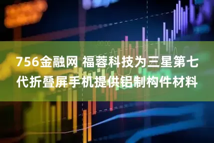 756金融网 福蓉科技为三星第七代折叠屏手机提供铝制构件材料