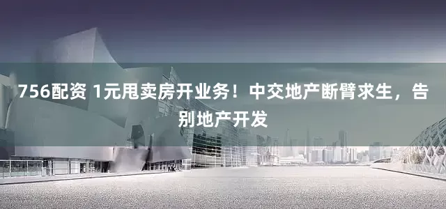 756配资 1元甩卖房开业务！中交地产断臂求生，告别地产开发