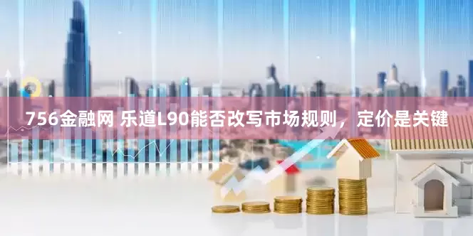 756金融网 乐道L90能否改写市场规则，定价是关键