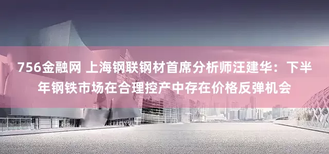 756金融网 上海钢联钢材首席分析师汪建华：下半年钢铁市场在合理控产中存在价格反弹机会