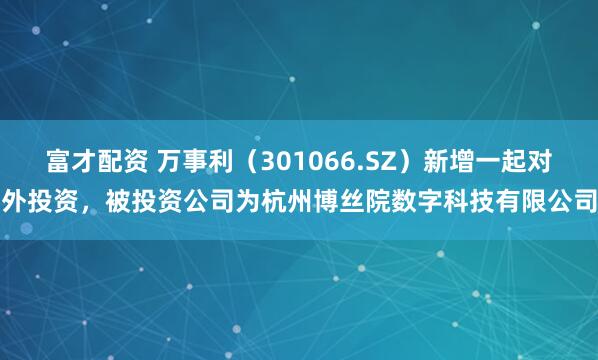 富才配资 万事利（301066.SZ）新增一起对外投资，被投资公司为杭州博丝院数字科技有限公司