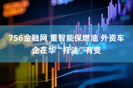 756金融网 重智能保燃油 外资车企在华“打法”有变