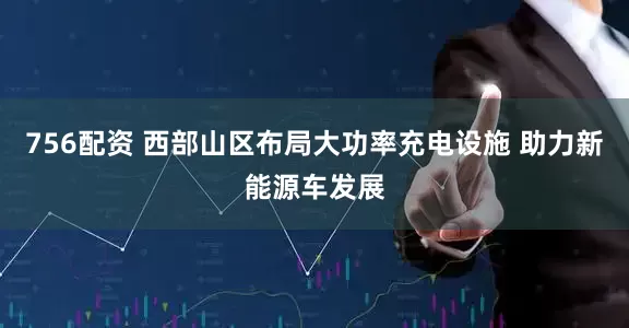 756配资 西部山区布局大功率充电设施 助力新能源车发展