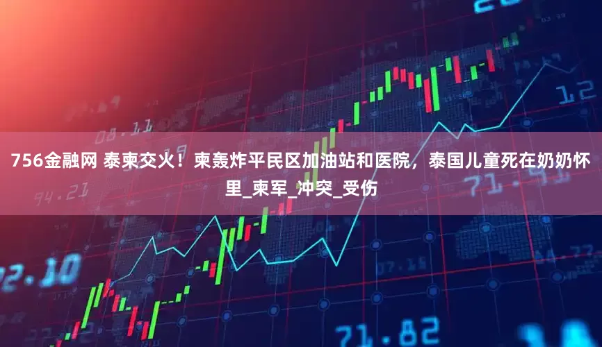 756金融网 泰柬交火！柬轰炸平民区加油站和医院，泰国儿童死在奶奶怀里_柬军_冲突_受伤