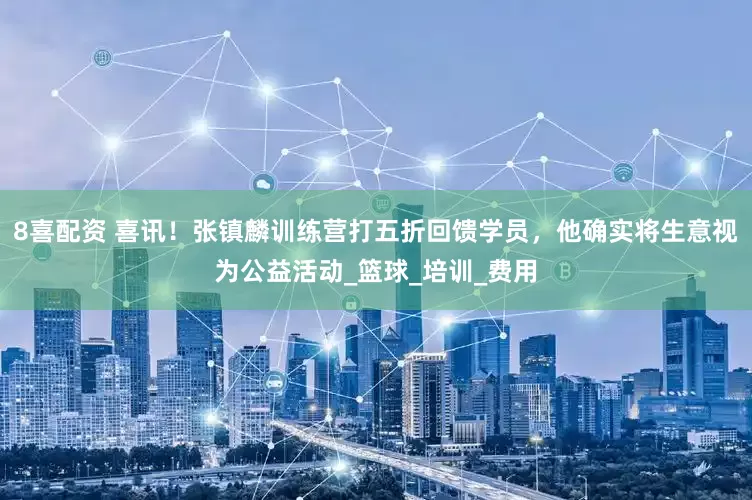 8喜配资 喜讯！张镇麟训练营打五折回馈学员，他确实将生意视为公益活动_篮球_培训_费用
