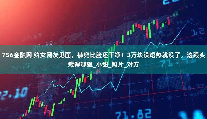 756金融网 约女网友见面，裤兜比脸还干净！3万块没焐热就没了，这跟头栽得够狠_小甜_照片_对方
