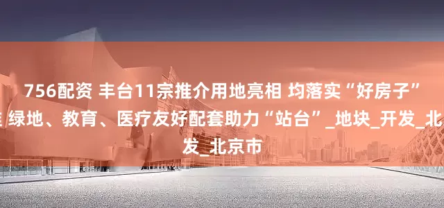 756配资 丰台11宗推介用地亮相 均落实“好房子”标准 绿地、教育、医疗友好配套助力“站台”_地块_开发_北京市