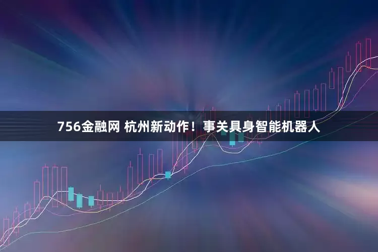756金融网 杭州新动作！事关具身智能机器人
