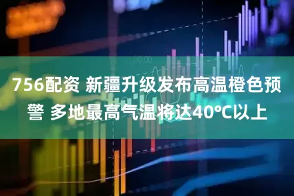 756配资 新疆升级发布高温橙色预警 多地最高气温将达40℃以上