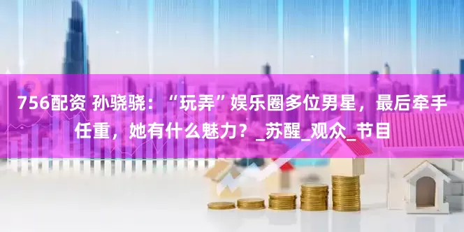 756配资 孙骁骁：“玩弄”娱乐圈多位男星，最后牵手任重，她有什么魅力？_苏醒_观众_节目