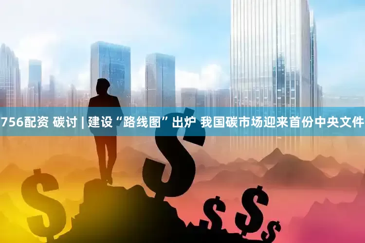 756配资 碳讨 | 建设“路线图”出炉 我国碳市场迎来首份中央文件