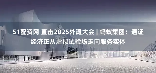 51配资网 直击2025外滩大会 | 蚂蚁集团：通证经济正从虚拟试验场走向服务实体