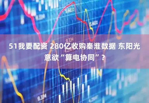 51我要配资 280亿收购秦淮数据 东阳光意欲“算电协同”？