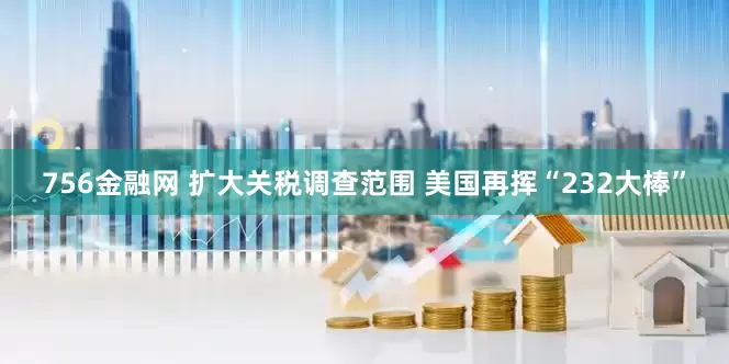 756金融网 扩大关税调查范围 美国再挥“232大棒”
