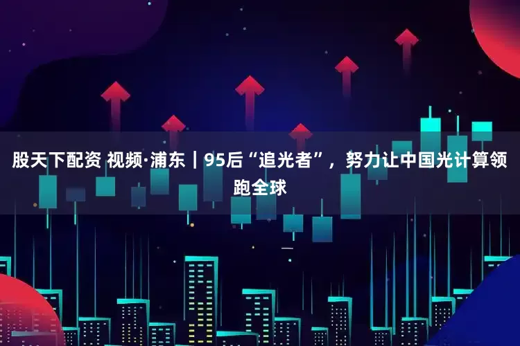 股天下配资 视频·浦东｜95后“追光者”，努力让中国光计算领跑全球